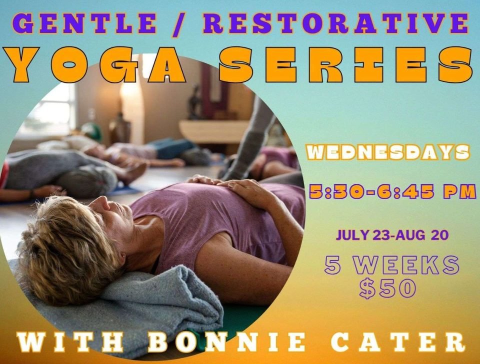 details : Wednesdays 5:30-6: 45 pm 5 week Gentle/ Restorative Series with Bonnie Cater July 23- Aug. 20 $50
